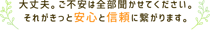 大丈夫。ご不安は全部聞かせてください。それがきっと安心と信頼に繋がります。